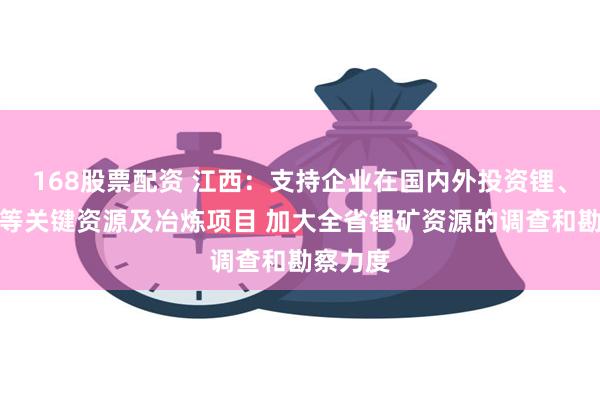 168股票配资 江西：支持企业在国内外投资锂、钴、镍等关键资源及冶炼项目 加大全省锂矿资源的调查和勘察力度