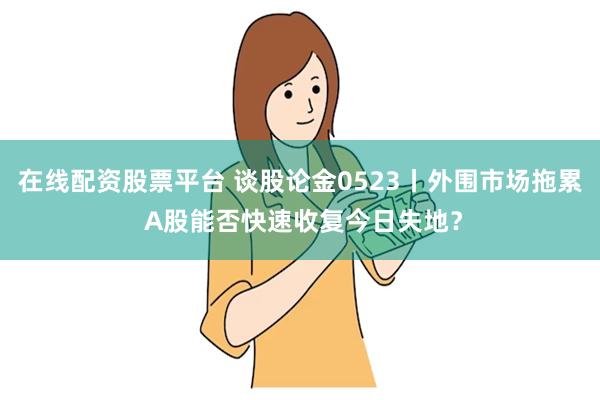 在线配资股票平台 谈股论金0523丨外围市场拖累 A股能否快速收复今日失地？