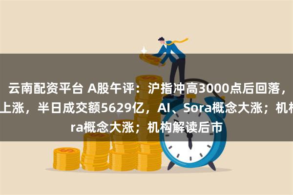 云南配资平台 A股午评：沪指冲高3000点后回落，超3000股上涨，半日成交额5629亿，AI、Sora概念大涨；机构解读后市