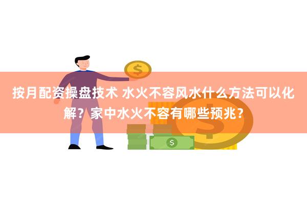 按月配资操盘技术 水火不容风水什么方法可以化解？家中水火不容有哪些预兆？