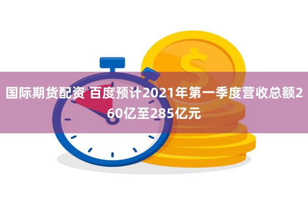 国际期货配资 百度预计2021年第一季度营收总额260亿至285亿元