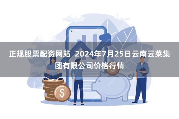 正规股票配资网站  2024年7月25日云南云菜集团有限公司价格行情