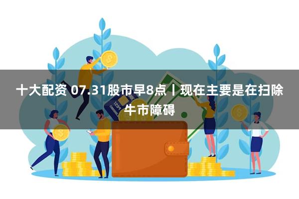 十大配资 07.31股市早8点丨现在主要是在扫除牛市障碍