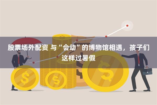 股票场外配资 与“会动”的博物馆相遇，孩子们这样过暑假