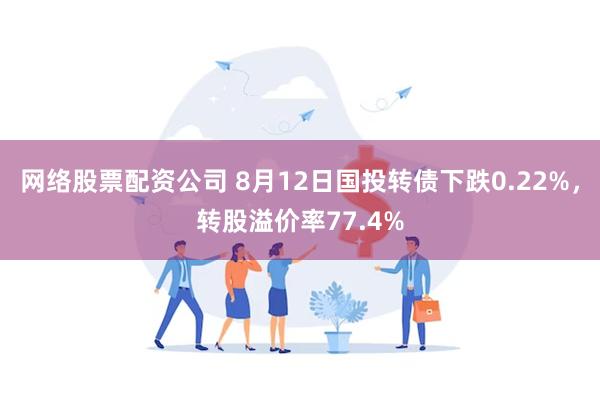 网络股票配资公司 8月12日国投转债下跌0.22%，转股溢价率77.4%