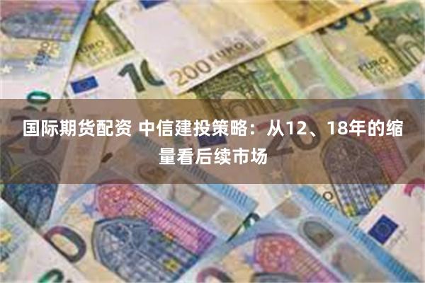 国际期货配资 中信建投策略：从12、18年的缩量看后续市场