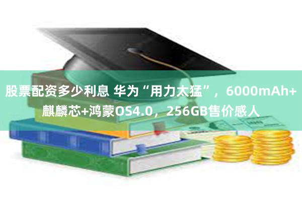 股票配资多少利息 华为“用力太猛”，6000mAh+麒麟芯+鸿蒙OS4.0，256GB售价感人