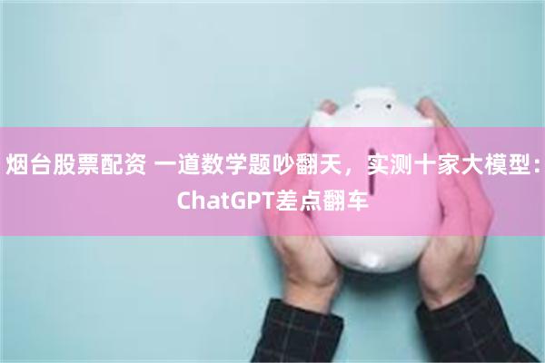 烟台股票配资 一道数学题吵翻天，实测十家大模型：ChatGPT差点翻车