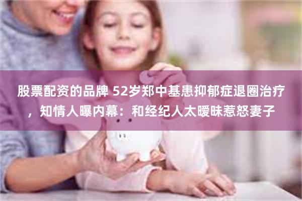 股票配资的品牌 52岁郑中基患抑郁症退圈治疗，知情人曝内幕：和经纪人太暧昧惹怒妻子