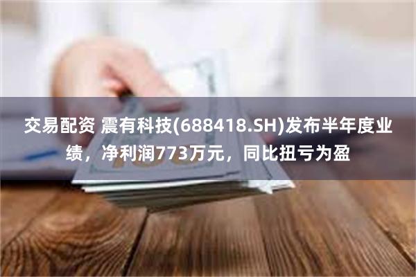 交易配资 震有科技(688418.SH)发布半年度业绩，净利润773万元，同比扭亏为盈