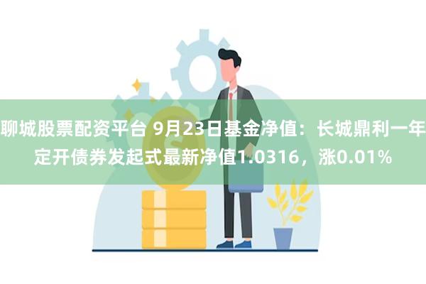 聊城股票配资平台 9月23日基金净值：长城鼎利一年定开债券发起式最新净值1.0316，涨0.01%