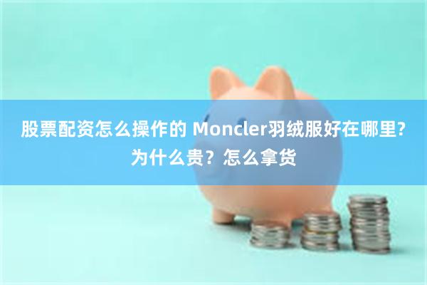 股票配资怎么操作的 Moncler羽绒服好在哪里?为什么贵？怎么拿货