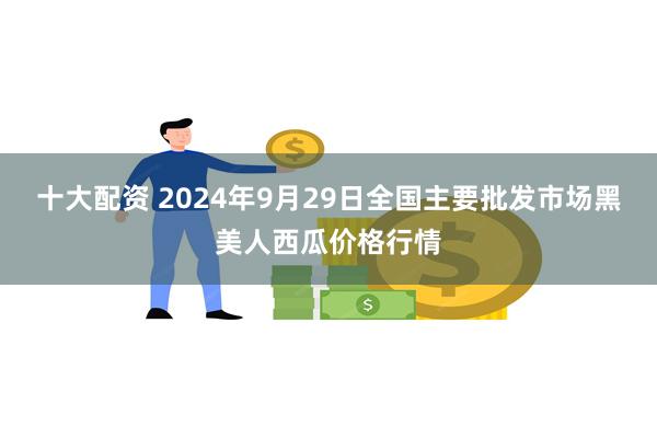 十大配资 2024年9月29日全国主要批发市场黑美人西瓜价格行情