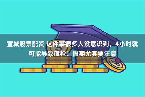 宣城股票配资 这件事很多人没意识到，4小时就可能导致血栓！假期尤其要注意