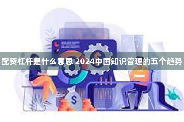 配资杠杆是什么意思 2024中国知识管理的五个趋势