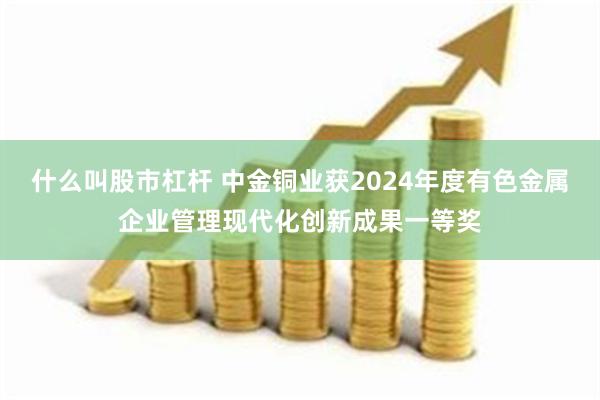 什么叫股市杠杆 中金铜业获2024年度有色金属企业管理现代化创新成果一等奖