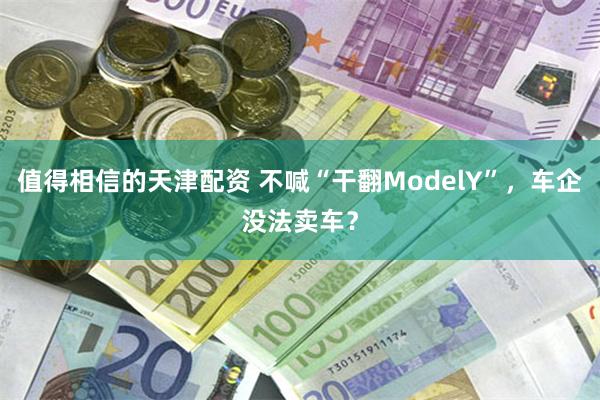 值得相信的天津配资 不喊“干翻ModelY”，车企没法卖车？