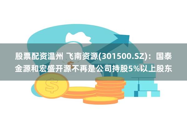 股票配资温州 飞南资源(301500.SZ)：国泰金源和宏盛开源不再是公司持股5%以上股东