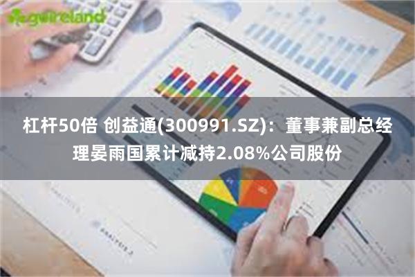 杠杆50倍 创益通(300991.SZ)：董事兼副总经理晏雨国累计减持2.08%公司股份