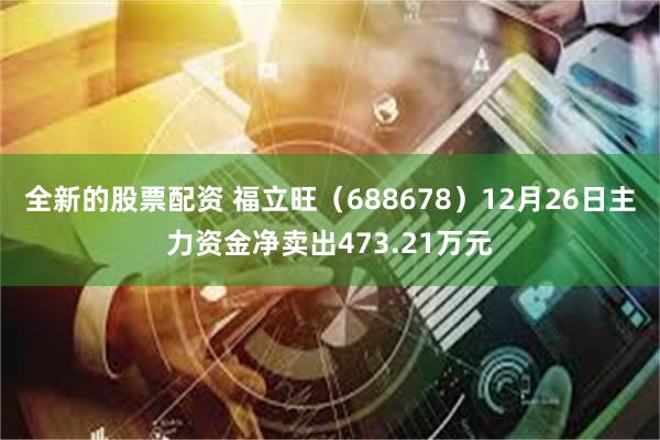 全新的股票配资 福立旺（688678）12月26日主力资金净卖出473.21万元