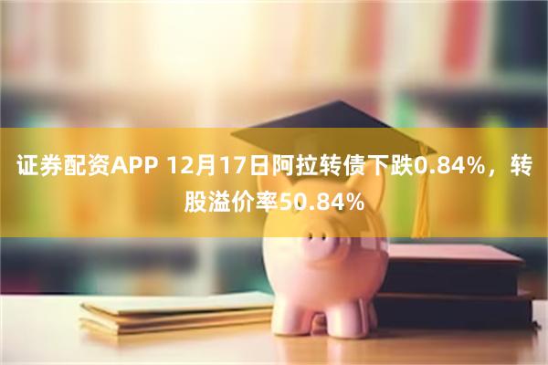 证券配资APP 12月17日阿拉转债下跌0.84%，转股溢价率50.84%