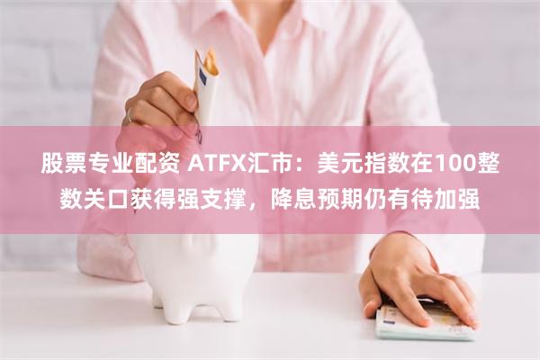 股票专业配资 ATFX汇市：美元指数在100整数关口获得强支撑，降息预期仍有待加强