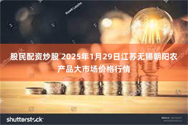 股民配资炒股 2025年1月29日江苏无锡朝阳农产品大市场价格行情