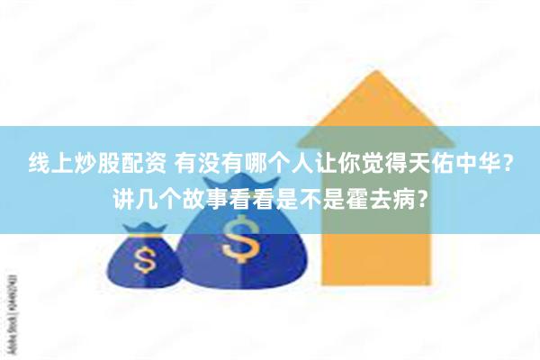 线上炒股配资 有没有哪个人让你觉得天佑中华？讲几个故事看看是不是霍去病？