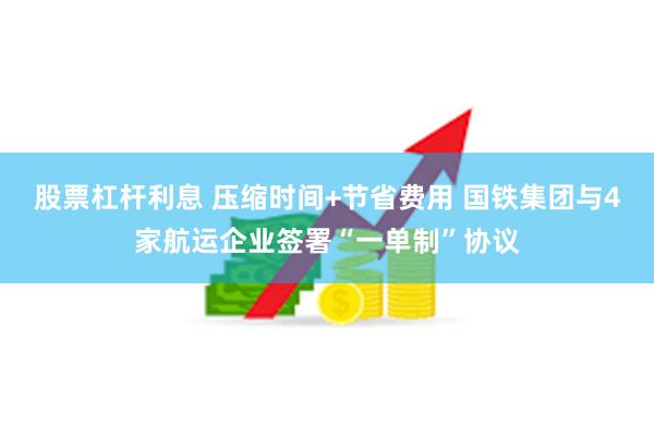 股票杠杆利息 压缩时间+节省费用 国铁集团与4家航运企业签署“一单制”协议