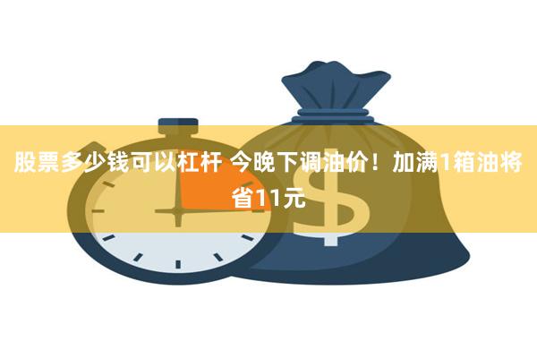 股票多少钱可以杠杆 今晚下调油价！加满1箱油将省11元