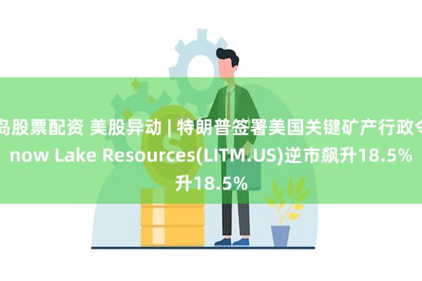 青岛股票配资 美股异动 | 特朗普签署美国关键矿产行政令 Snow Lake Resources(LITM.US)逆市飙升18.5%